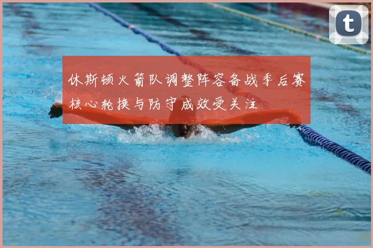休斯顿火箭队调整阵容备战季后赛核心轮换与防守成效受关注