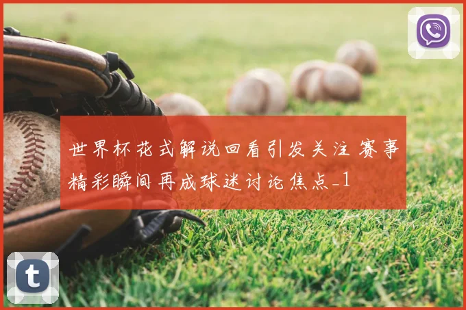 世界杯花式解说回看引发关注 赛事精彩瞬间再成球迷讨论焦点_1