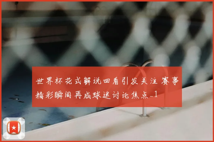 世界杯花式解说回看引发关注 赛事精彩瞬间再成球迷讨论焦点_1