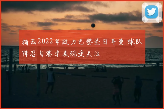 梅西2022年效力巴黎圣日耳曼 球队阵容与赛季表现受关注