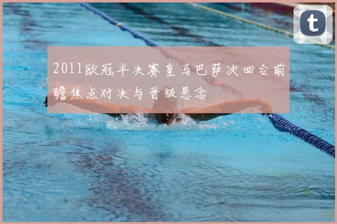 2011欧冠半决赛皇马巴萨次回合前瞻焦点对决与晋级悬念