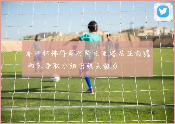 非洲杯佛得角对阵毛里塔尼亚前瞻 两队争取小组出线关键分