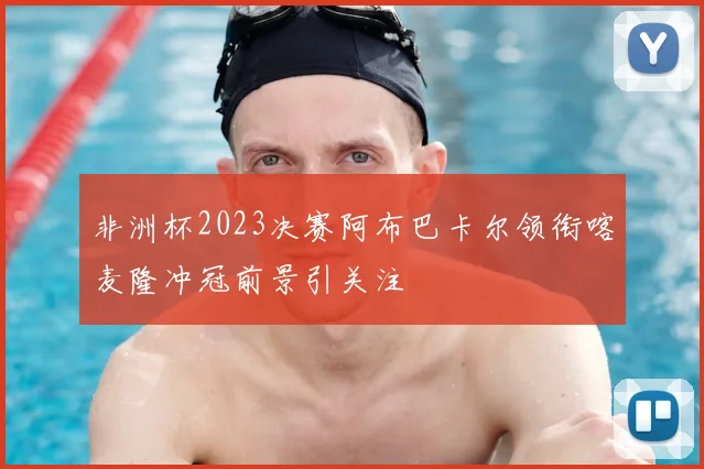 非洲杯2023决赛阿布巴卡尔领衔喀麦隆冲冠前景引关注