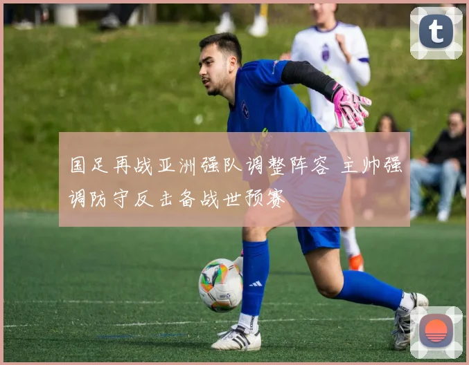 国足再战亚洲强队调整阵容 主帅强调防守反击备战世预赛