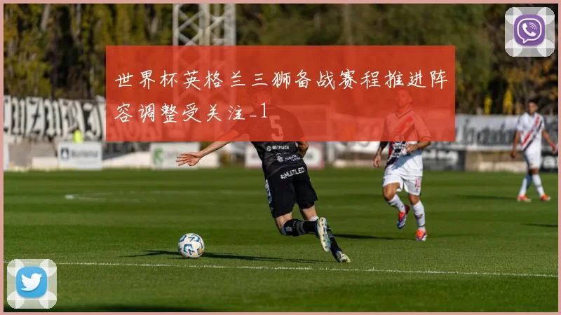 世界杯英格兰三狮备战赛程推进阵容调整受关注_1