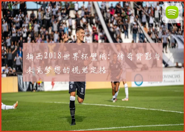 梅西2018世界杯壁纸:传奇背影与未竟梦想的视觉定格