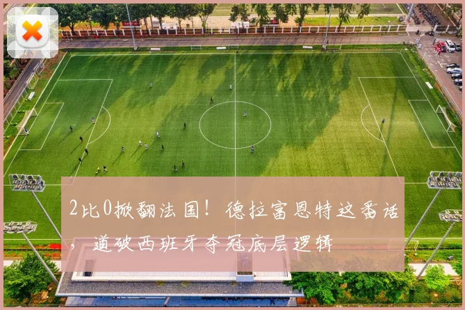 2比0掀翻法国！德拉富恩特这番话，道破西班牙夺冠底层逻辑