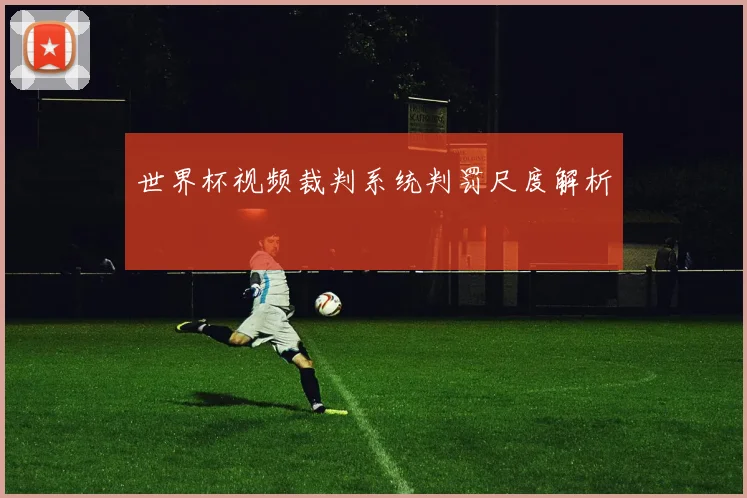 世界杯视频裁判系统判罚尺度解析