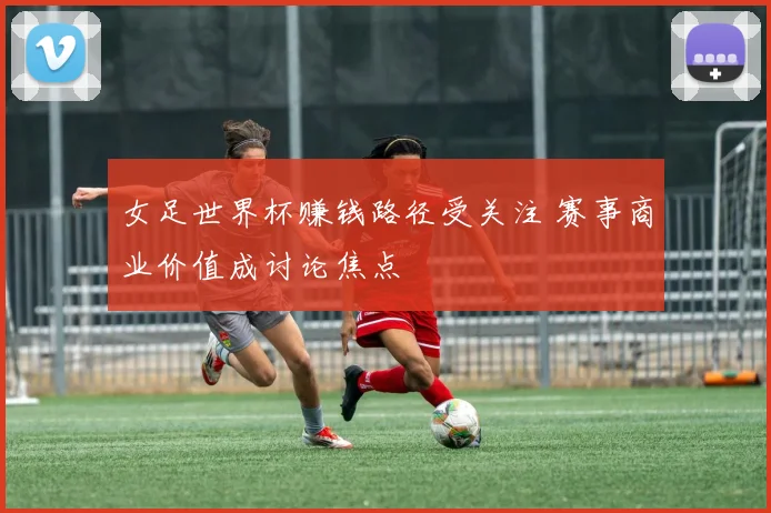 女足世界杯赚钱路径受关注 赛事商业价值成讨论焦点