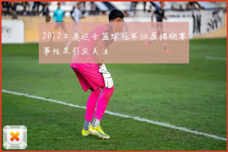 2012年奥运会篮球冠军归属揭晓赛事结果引发关注
