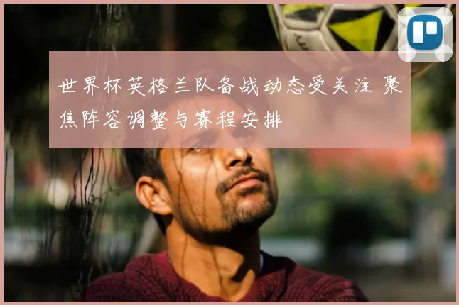 世界杯英格兰队备战动态受关注 聚焦阵容调整与赛程安排
