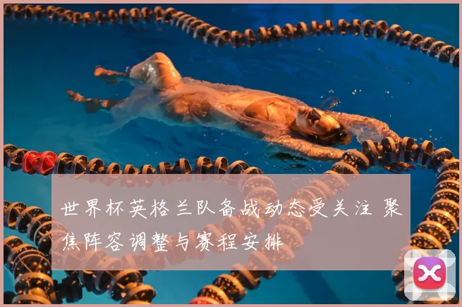 世界杯英格兰队备战动态受关注 聚焦阵容调整与赛程安排