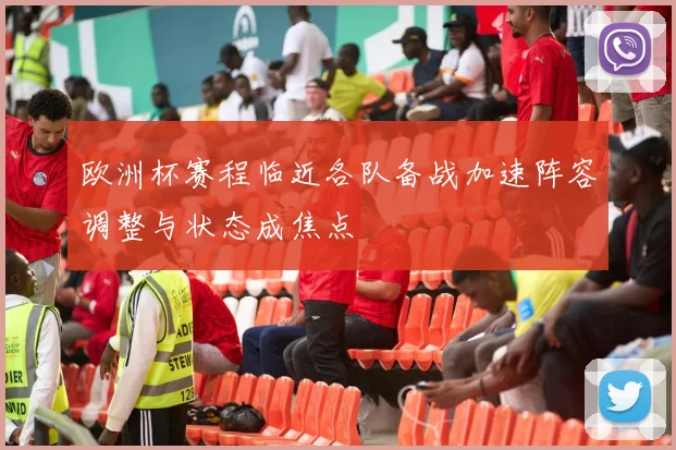 欧洲杯赛程临近各队备战加速阵容调整与状态成焦点