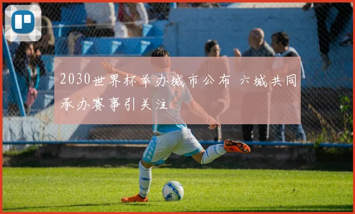 2030世界杯举办城市公布 六城共同承办赛事引关注