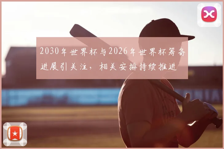 2030年世界杯与2026年世界杯筹备进展引关注，相关安排持续推进