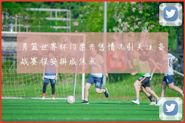 男篮世界杯门票开售情况引关注 备战赛程安排成焦点