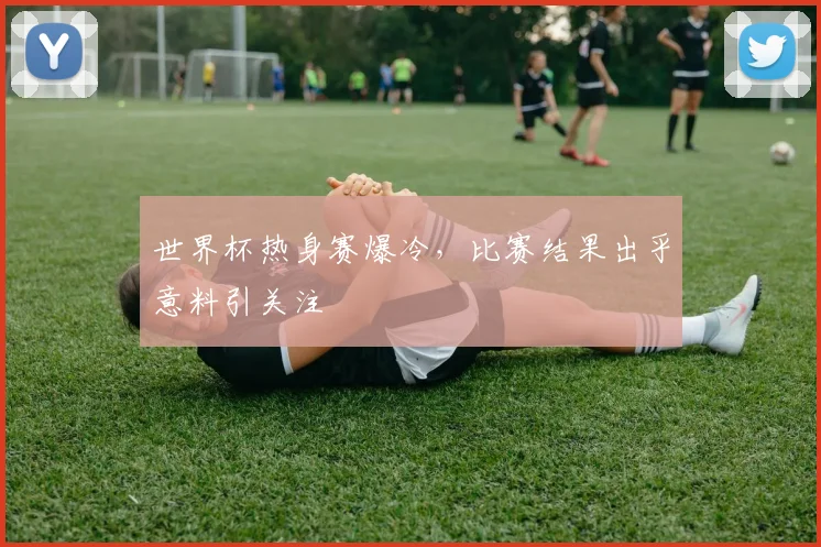 世界杯热身赛爆冷，比赛结果出乎意料引关注