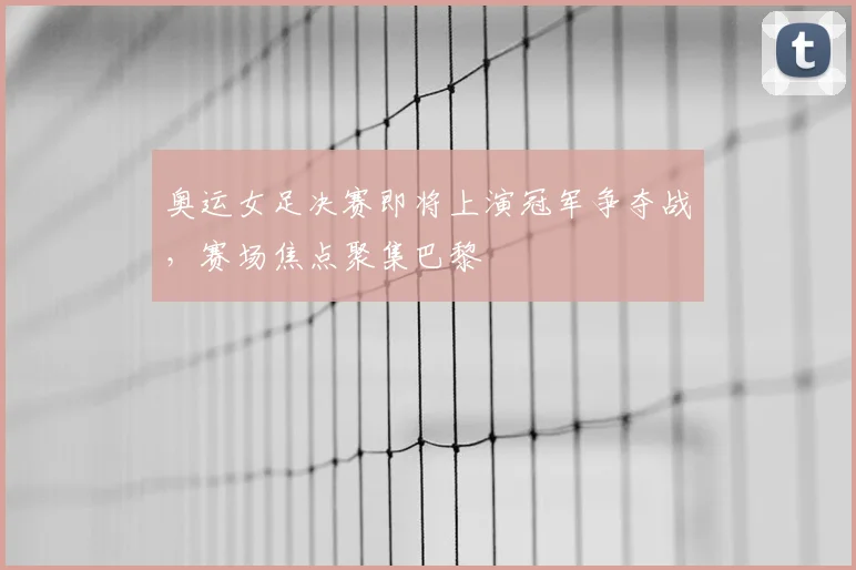 奥运女足决赛即将上演冠军争夺战,赛场焦点聚集巴黎