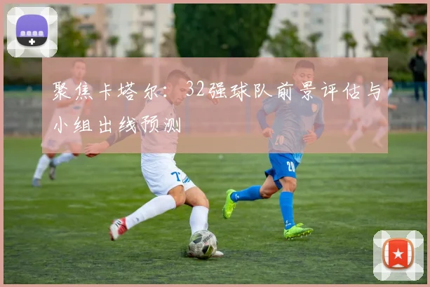 聚焦卡塔尔:32强球队前景评估与小组出线预测