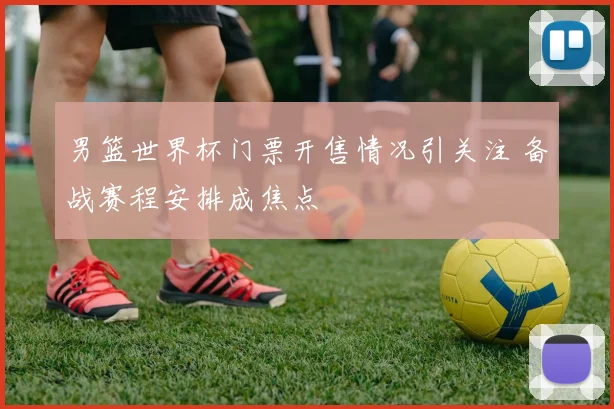 男篮世界杯门票开售情况引关注 备战赛程安排成焦点