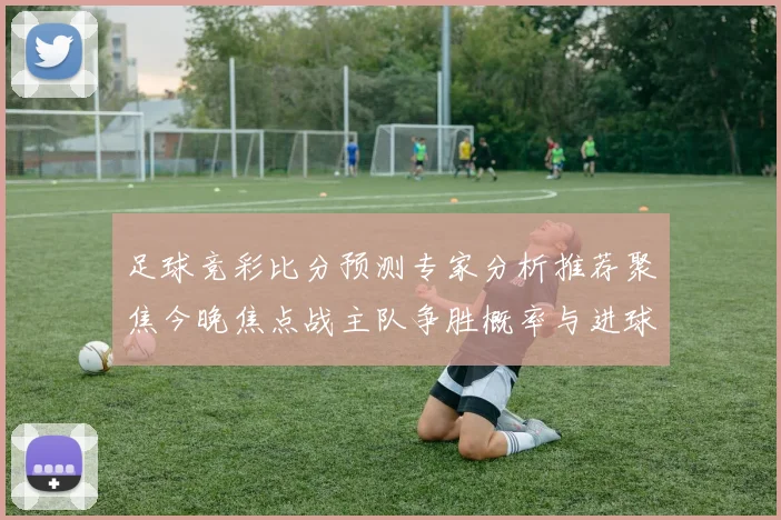 足球竞彩比分预测专家分析推荐聚焦今晚焦点战主队争胜概率与进球走势