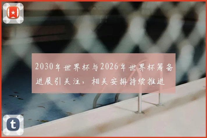 2030年世界杯与2026年世界杯筹备进展引关注，相关安排持续推进