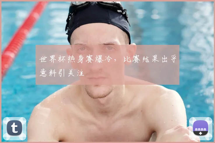 世界杯热身赛爆冷,比赛结果出乎意料引关注