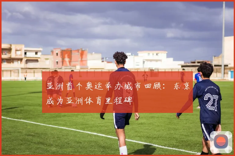 亚洲首个奥运举办城市回顾：东京成为亚洲体育里程碑
