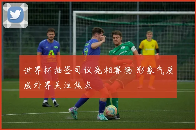 世界杯抽签司仪亮相赛场 形象气质成外界关注焦点