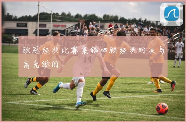 欧冠经典比赛集锦回顾经典对决与高光瞬间