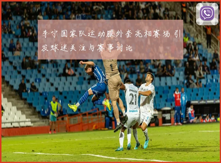 李宁国家队运动服外套亮相赛场 引发球迷关注与赛事讨论