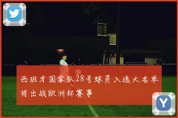 西班牙国家队28号球员入选大名单将出战欧洲杯赛事