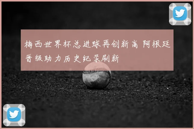 梅西世界杯总进球再创新高 阿根廷晋级助力历史纪录刷新