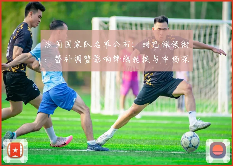 法国国家队名单公布：姆巴佩领衔，替补调整影响锋线轮换与中场深度