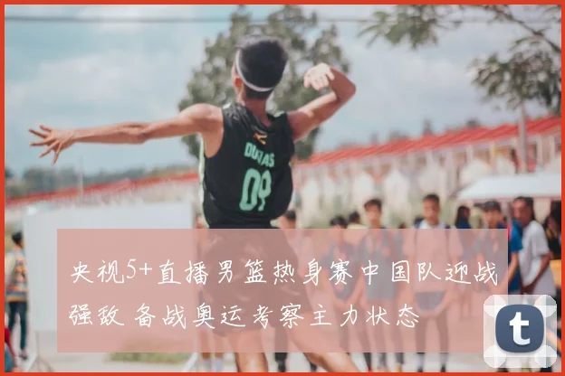 央视5+直播男篮热身赛中国队迎战强敌 备战奥运考察主力状态