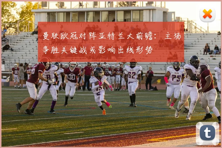 曼联欧冠对阵亚特兰大前瞻:主场争胜关键战或影响出线形势