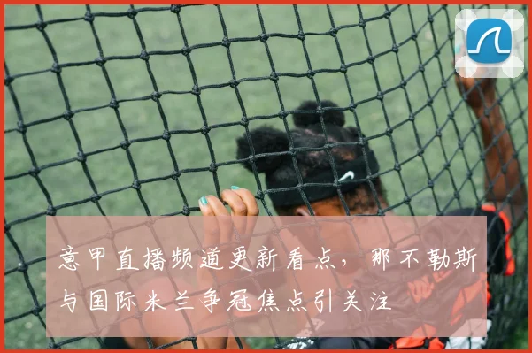 意甲直播频道更新看点，那不勒斯与国际米兰争冠焦点引关注