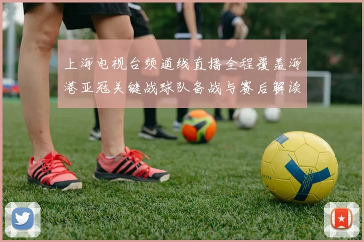 上海电视台频道线直播全程覆盖海港亚冠关键战球队备战与赛后解读