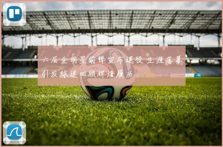 六届全明星前锋宣布退役 生涯落幕引发球迷回顾辉煌履历