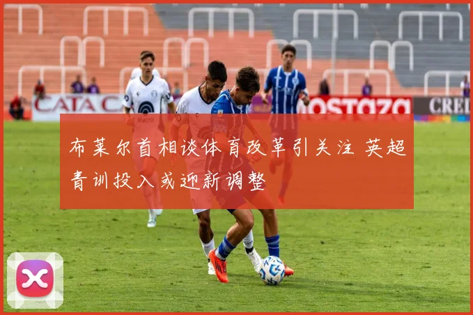 布莱尔首相谈体育改革引关注 英超青训投入或迎新调整