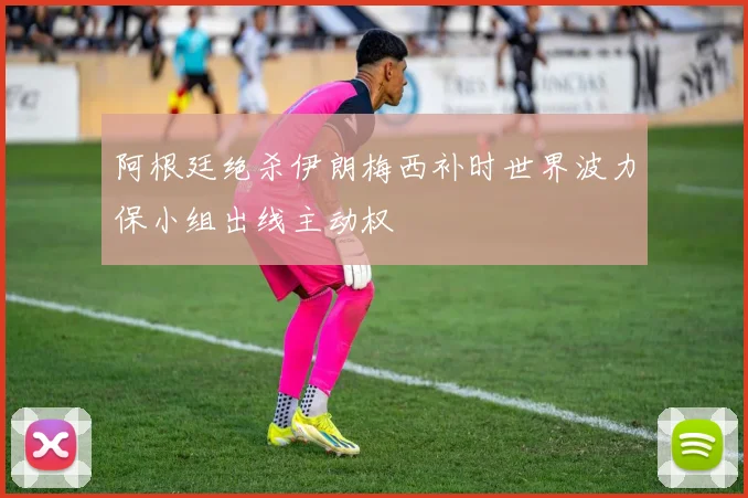 阿根廷绝杀伊朗梅西补时世界波力保小组出线主动权