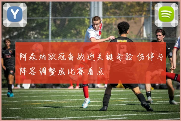 阿森纳欧冠备战迎关键考验 伤停与阵容调整成比赛看点