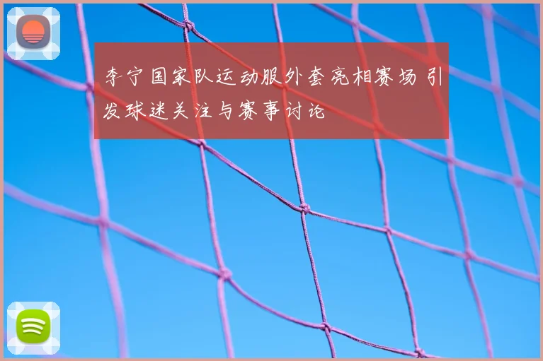 李宁国家队运动服外套亮相赛场 引发球迷关注与赛事讨论