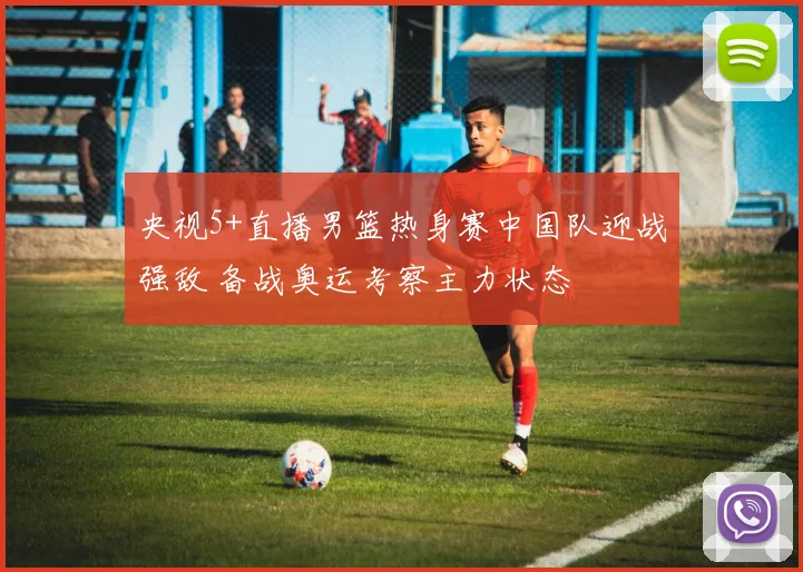 央视5+直播男篮热身赛中国队迎战强敌 备战奥运考察主力状态