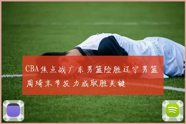 CBA焦点战广东男篮险胜辽宁男篮 周琦末节发力成取胜关键