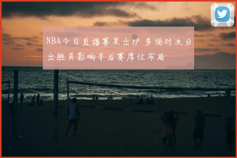 NBA今日直播赛果出炉 多场对决分出胜负影响季后赛席位布局