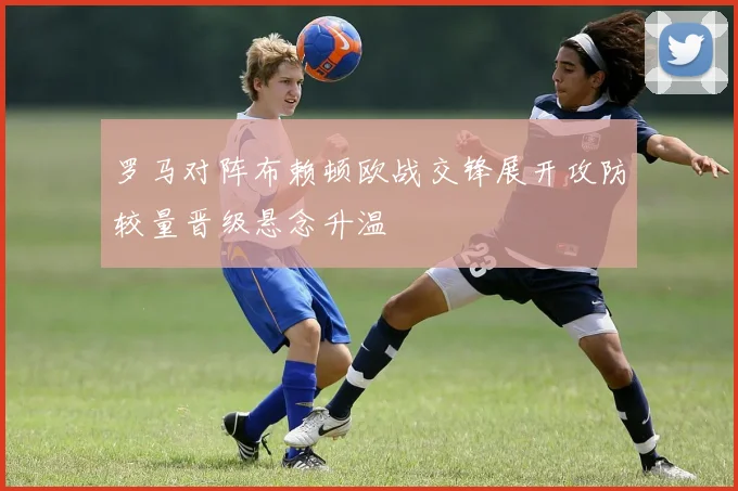 罗马对阵布赖顿欧战交锋展开攻防较量晋级悬念升温