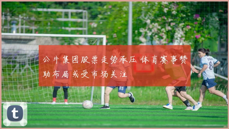 公牛集团股票走势承压 体育赛事赞助布局或受市场关注