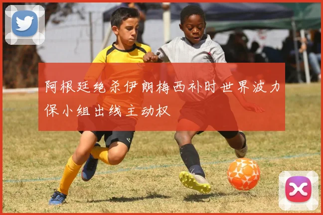 阿根廷绝杀伊朗梅西补时世界波力保小组出线主动权