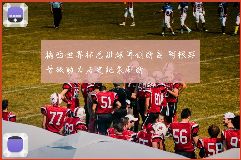 梅西世界杯总进球再创新高 阿根廷晋级助力历史纪录刷新